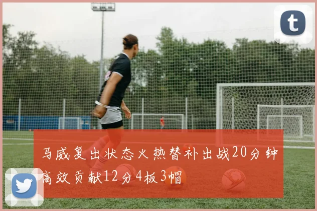 马威复出状态火热替补出战20分钟高效贡献12分4板3帽