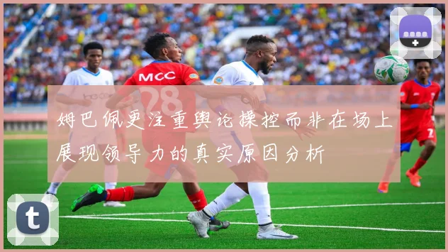 姆巴佩更注重舆论操控而非在场上展现领导力的真实原因分析