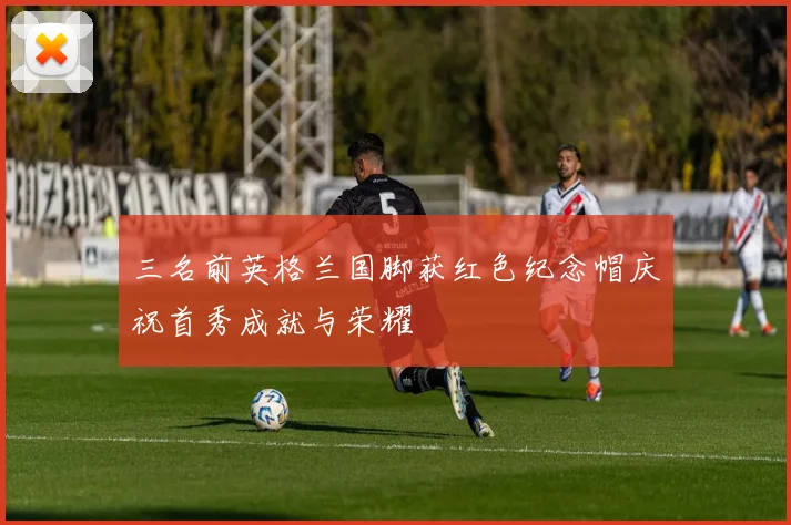三名前英格兰国脚获红色纪念帽庆祝首秀成就与荣耀