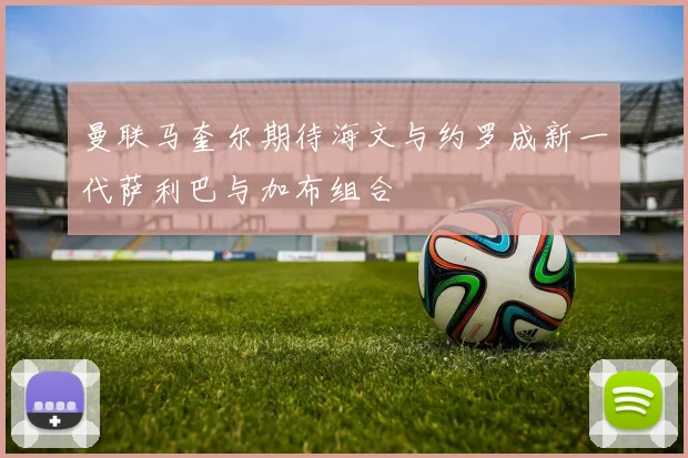 曼联马奎尔期待海文与约罗成新一代萨利巴与加布组合
