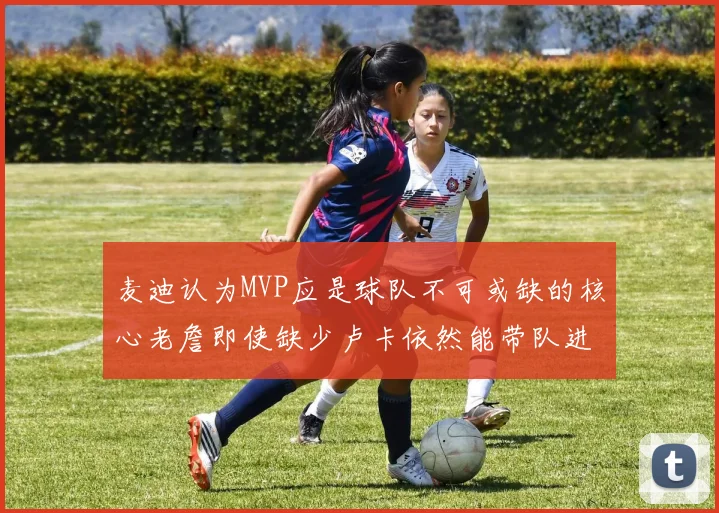 麦迪认为MVP应是球队不可或缺的核心老詹即使缺少卢卡依然能带队进季后赛