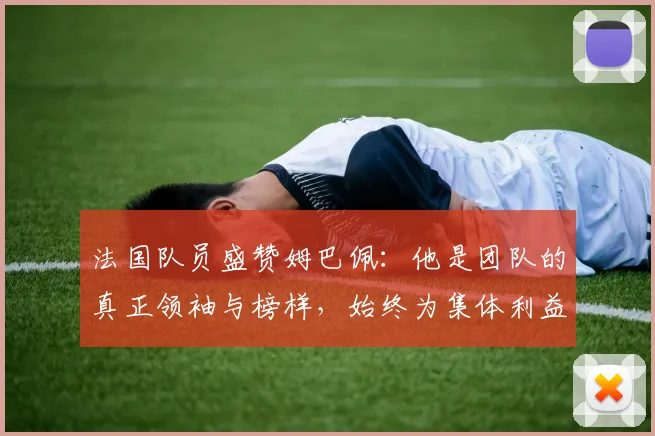 法国队员盛赞姆巴佩：他是团队的真正领袖与榜样，始终为集体利益考虑