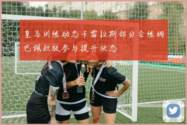 皇马训练动态卡雷拉斯部分合练姆巴佩积极参与提升状态