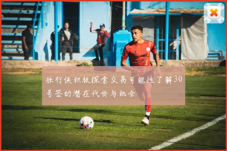 独行侠积极探索交易可能性了解30号签的潜在代价与机会