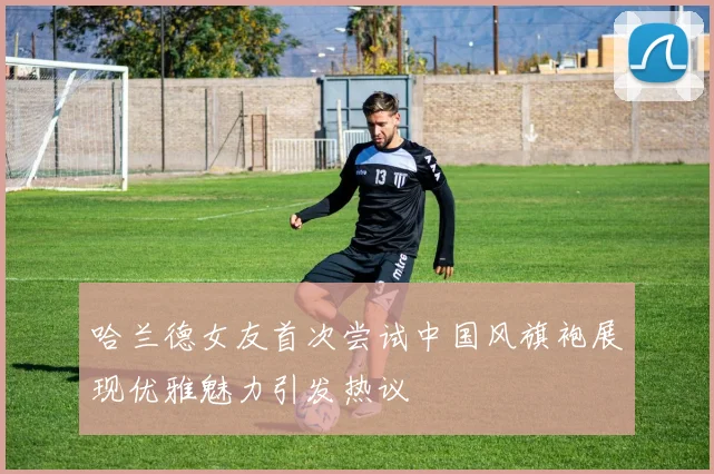 哈兰德女友首次尝试中国风旗袍展现优雅魅力引发热议