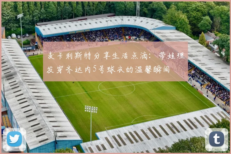 麦卡利斯特分享生活点滴：带娃理发穿齐达内5号球衣的温馨瞬间