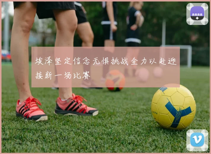 埃泽坚定信念无惧挑战全力以赴迎接新一场比赛