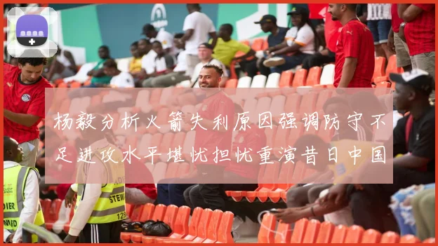 杨毅分析火箭失利原因强调防守不足进攻水平堪忧担忧重演昔日中国男篮困境