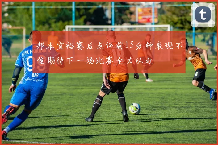 邦本宜裕赛后点评前15分钟表现不佳期待下一场比赛全力以赴