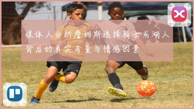 媒体人分析詹姆斯选择骑士或湖人背后的真实考量与情感因素
