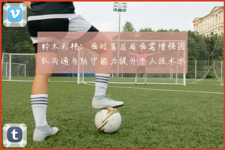 铃木彩艳：面对落后局面需增强团队沟通与防守能力提升个人技术水平