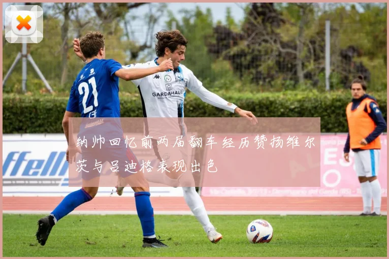 纳帅回忆前两届翻车经历赞扬维尔茨与吕迪格表现出色