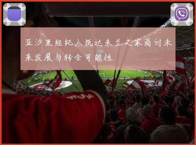 亚沙里经纪人抵达米兰之家商讨未来发展与转会可能性