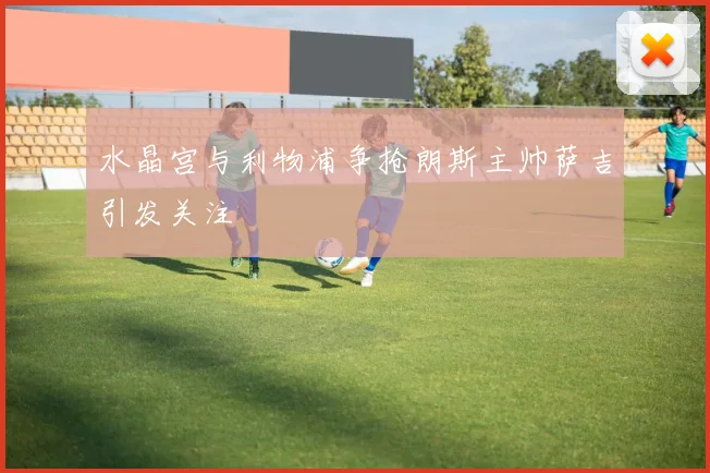 水晶宫与利物浦争抢朗斯主帅萨吉引发关注
