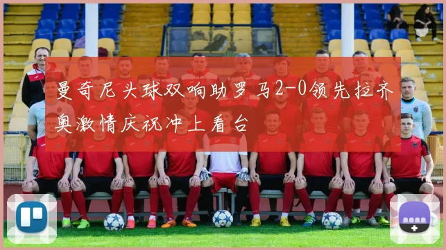 曼奇尼头球双响助罗马2-0领先拉齐奥激情庆祝冲上看台