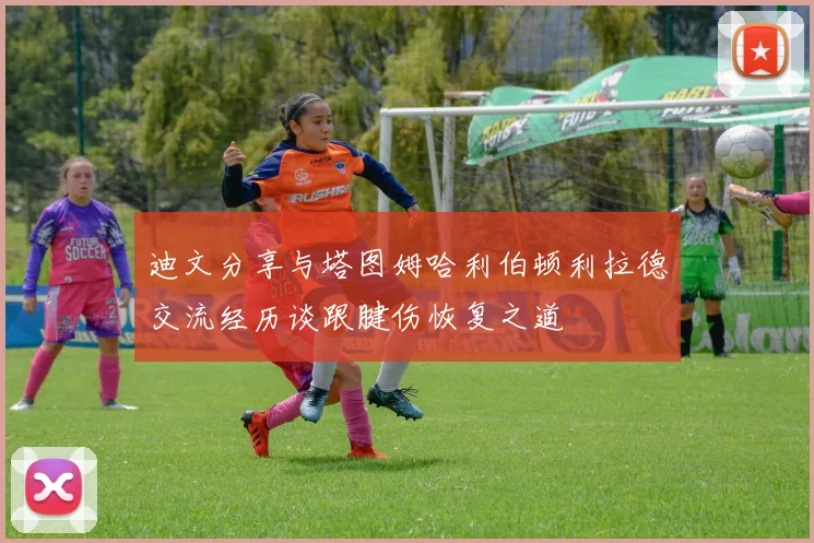 迪文分享与塔图姆哈利伯顿利拉德交流经历谈跟腱伤恢复之道