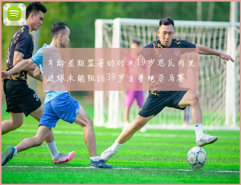 年龄差距显著的对决19岁恩瓦内里进球未能阻挡39岁吉鲁绝杀马赛